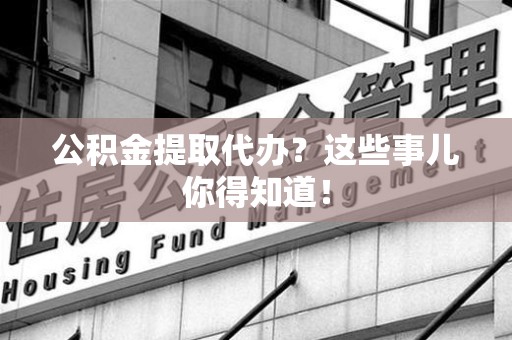宣州公积金提取代办？这些事儿你得知道！