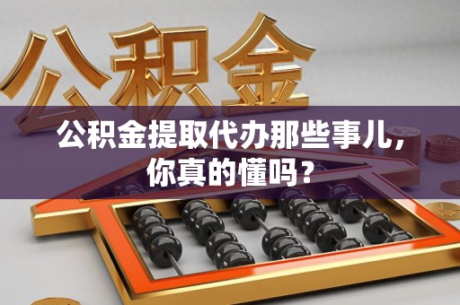 宣州公积金提取代办那些事儿，你真的懂吗？