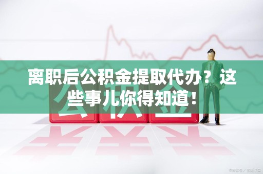 宣州离职后公积金提取代办?这些事儿你得知道! 宣州离职后公积金提取代办?这些事儿你得知道!