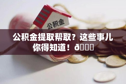 宣州公积金提取帮取？这些事儿你得知道！😎