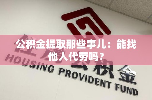 宣州公积金提取那些事儿：能找他人代劳吗？